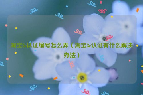 淘宝3c认证编号怎么弄（淘宝3c认证有什么解决办法）