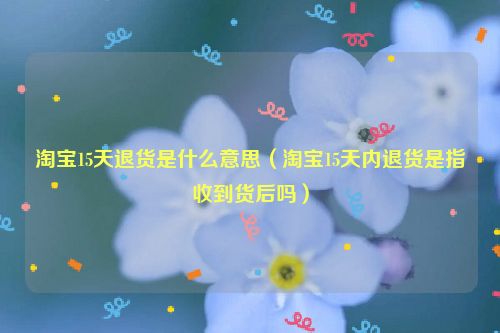 淘宝15天退货是什么意思（淘宝15天内退货是指收到货后吗）