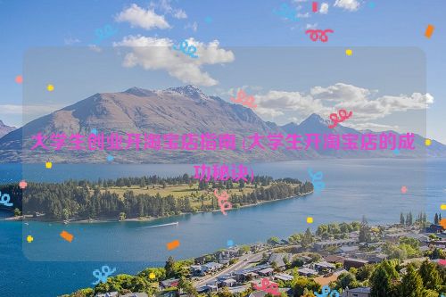 大学生创业开淘宝店指南 (大学生开淘宝店的成功秘诀)