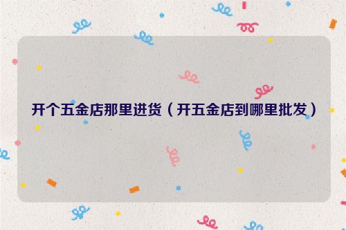 开个五金店那里进货（开五金店到哪里批发）