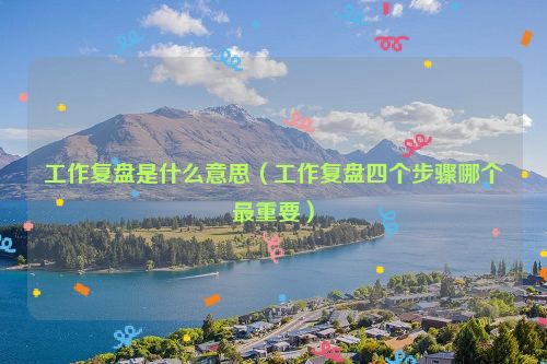 工作复盘是什么意思（工作复盘四个步骤哪个最重要）