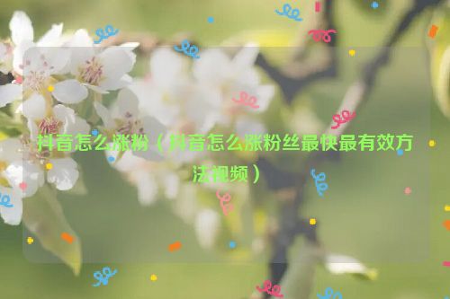 抖音怎么涨粉（抖音怎么涨粉丝最快最有效方法视频）