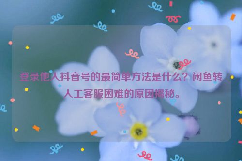登录他人抖音号的最简单方法是什么？闲鱼转人工客服困难的原因揭秘。