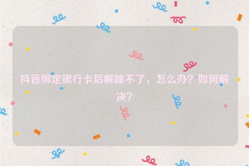抖音绑定银行卡后解除不了，怎么办？如何解决？