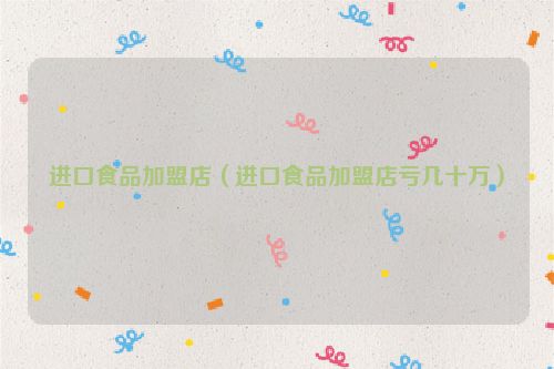 进口食品加盟店（进口食品加盟店亏几十万）