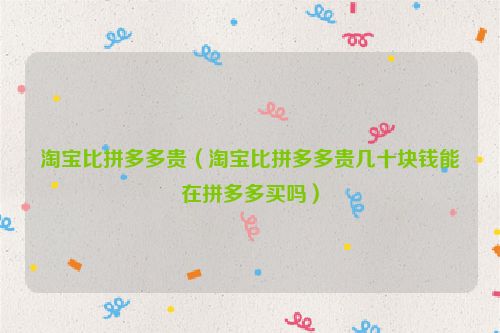 淘宝比拼多多贵（淘宝比拼多多贵几十块钱能在拼多多买吗）