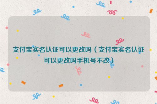 支付宝实名认证可以更改吗（支付宝实名认证可以更改吗手机号不改）