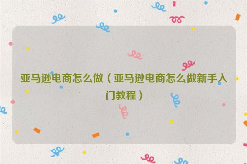 亚马逊电商怎么做（亚马逊电商怎么做新手入门教程）