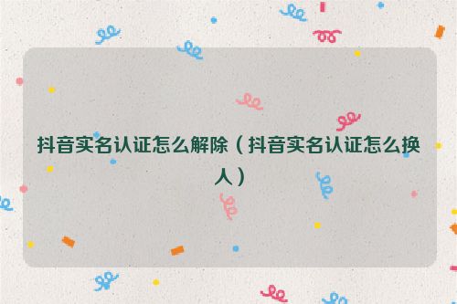 抖音实名认证怎么解除（抖音实名认证怎么换人）
