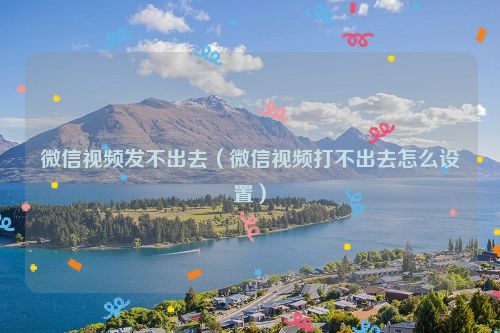 微信视频发不出去（微信视频打不出去怎么设置）