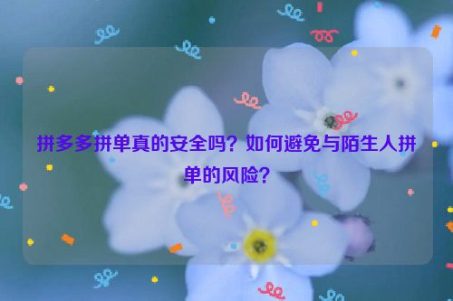 拼多多拼单真的安全吗？如何避免与陌生人拼单的风险？