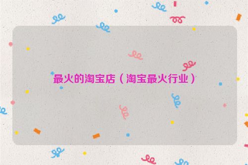 最火的淘宝店（淘宝最火行业）