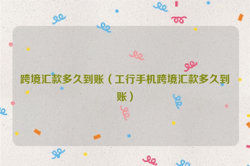 跨境汇款多久到账（工行手机跨境汇款多久到账）