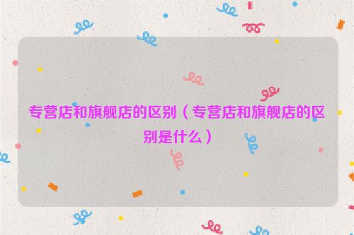 专营店和旗舰店的区别（专营店和旗舰店的区别是什么）