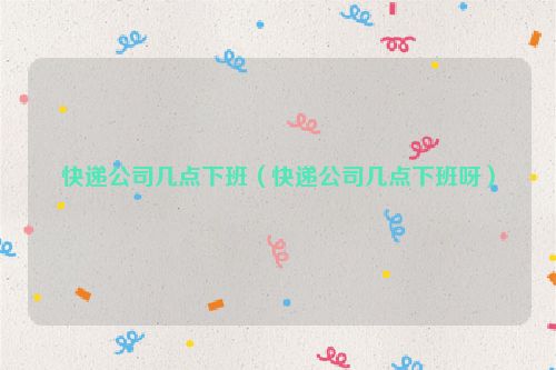 快递公司几点下班（快递公司几点下班呀）