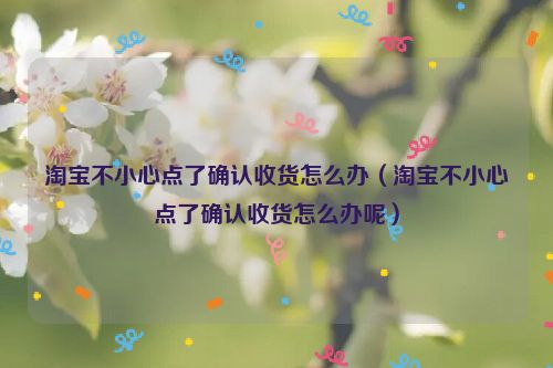 淘宝不小心点了确认收货怎么办（淘宝不小心点了确认收货怎么办呢）
