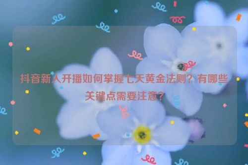 抖音新人开播如何掌握七天黄金法则？有哪些关键点需要注意？