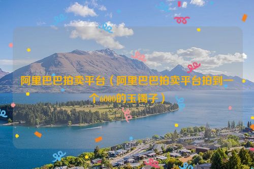 阿里巴巴拍卖平台（阿里巴巴拍卖平台拍到一个6000的玉镯子）