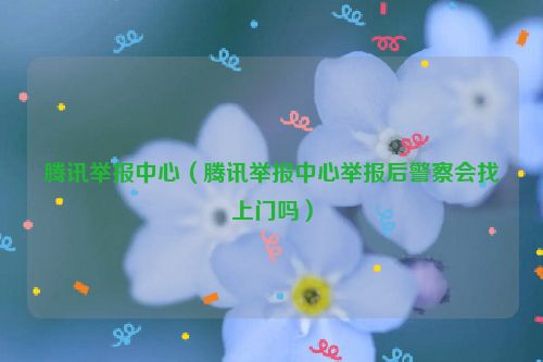 腾讯举报中心（腾讯举报中心举报后警察会找上门吗）