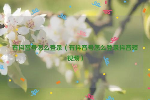 有抖音号怎么登录（有抖音号怎么登录抖音短视频）