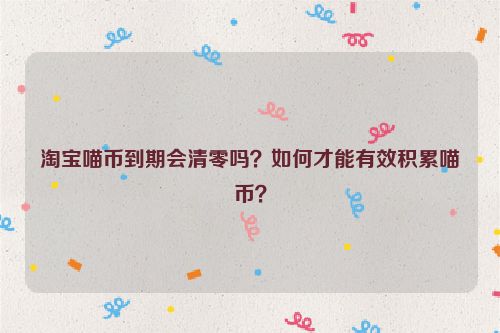 淘宝喵币到期会清零吗？如何才能有效积累喵币？