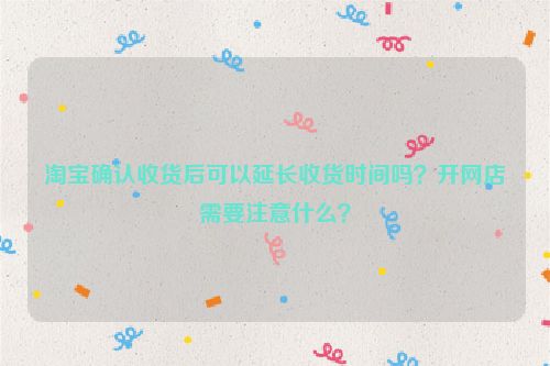 淘宝确认收货后可以延长收货时间吗？开网店需要注意什么？