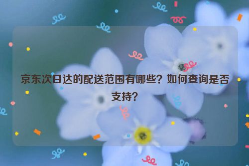 京东次日达的配送范围有哪些？如何查询是否支持？