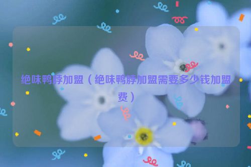绝味鸭脖加盟（绝味鸭脖加盟需要多少钱加盟费）
