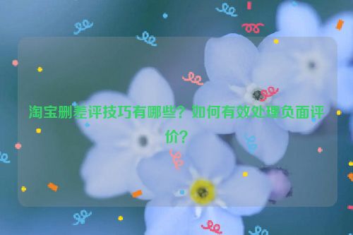 淘宝删差评技巧有哪些？如何有效处理负面评价？