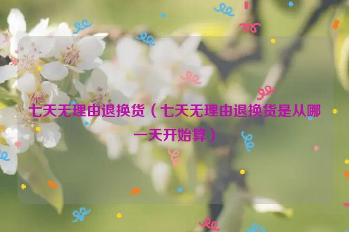 七天无理由退换货（七天无理由退换货是从哪一天开始算）