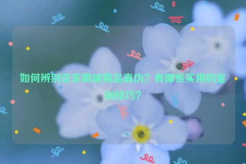 如何辨别京东商城商品真伪？有哪些实用的鉴别技巧？
