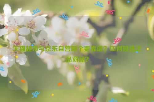 天猫超市与京东自营哪个更靠谱？如何挑选正品商品？