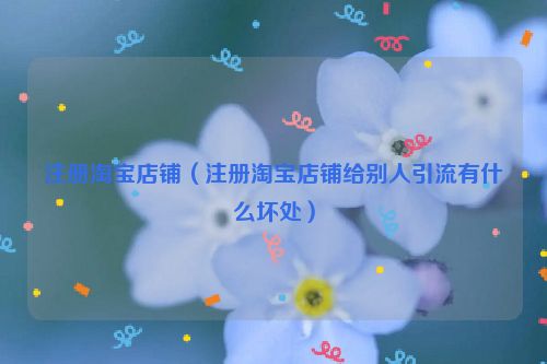 注册淘宝店铺（注册淘宝店铺给别人引流有什么坏处）