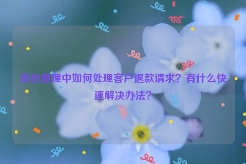 后台管理中如何处理客户退款请求？有什么快速解决办法？