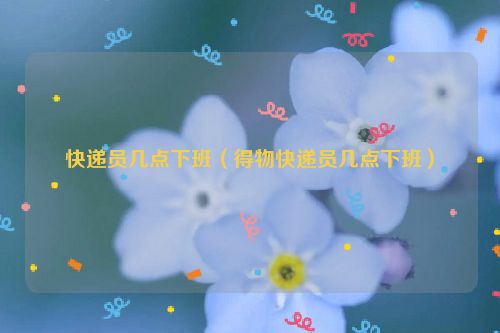 快递员几点下班（得物快递员几点下班）
