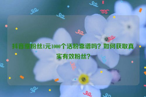 抖音涨粉丝1元1000个活粉靠谱吗？如何获取真实有效粉丝？