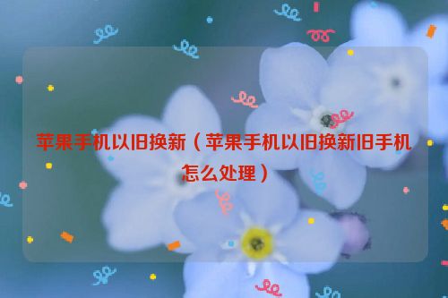 苹果手机以旧换新（苹果手机以旧换新旧手机怎么处理）