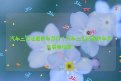 汽车三包法退换车条件（汽车三包法退换车条件最新规定）