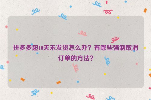 拼多多超10天未发货怎么办？有哪些强制取消订单的方法？