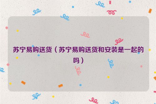 苏宁易购送货（苏宁易购送货和安装是一起的吗）