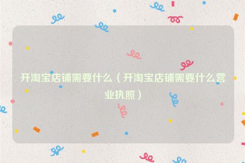 开淘宝店铺需要什么（开淘宝店铺需要什么营业执照）