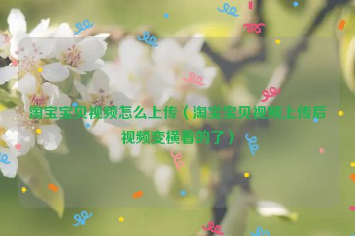 淘宝宝贝视频怎么上传（淘宝宝贝视频上传后视频变横着的了）