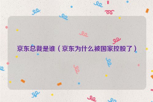 京东总裁是谁（京东为什么被国家控股了）