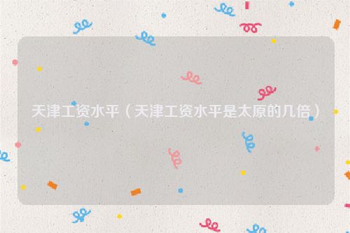 天津工资水平（天津工资水平是太原的几倍）