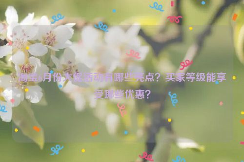 淘宝6月份大促活动有哪些亮点？买家等级能享受哪些优惠？