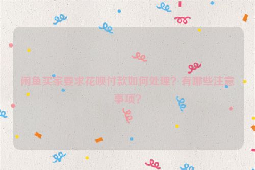 闲鱼买家要求花呗付款如何处理？有哪些注意事项？