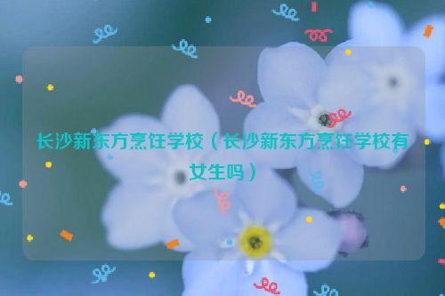 长沙新东方烹饪学校（长沙新东方烹饪学校有女生吗）