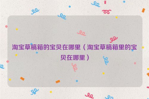 淘宝草稿箱的宝贝在哪里（淘宝草稿箱里的宝贝在哪里）