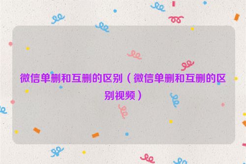 微信单删和互删的区别（微信单删和互删的区别视频）