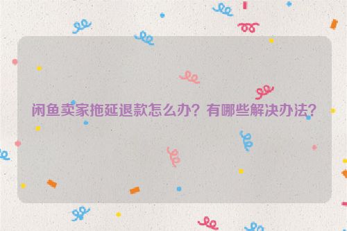 闲鱼卖家拖延退款怎么办？有哪些解决办法？